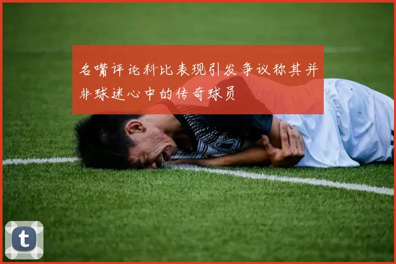 名嘴评论科比表现引发争议称其并非球迷心中的传奇球员