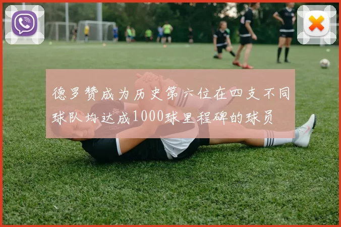 德罗赞成为历史第六位在四支不同球队均达成1000球里程碑的球员