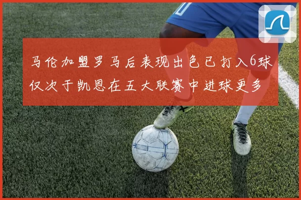 马伦加盟罗马后表现出色已打入6球仅次于凯恩在五大联赛中进球更多