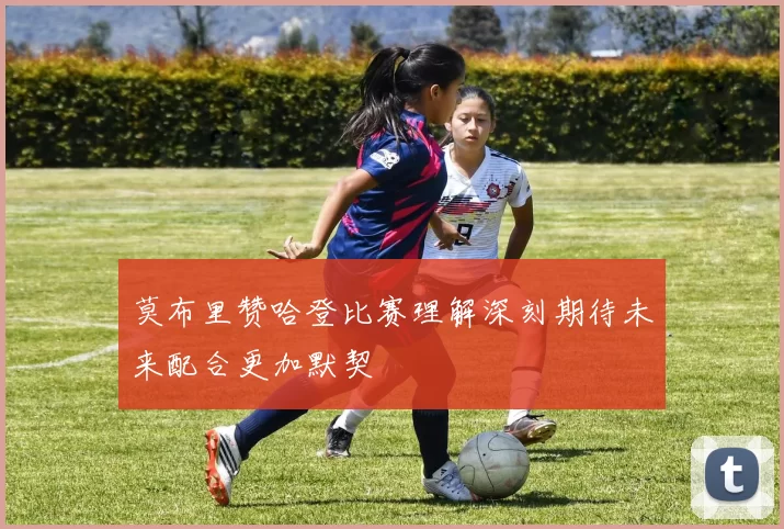 莫布里赞哈登比赛理解深刻期待未来配合更加默契