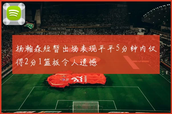 杨瀚森短暂出场表现平平5分钟内仅得2分1篮板令人遗憾