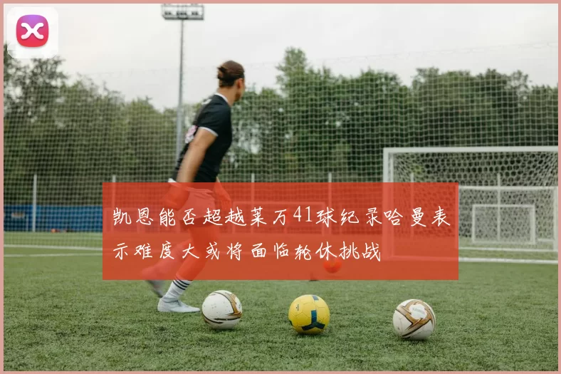 凯恩能否超越莱万41球纪录哈曼表示难度大或将面临轮休挑战