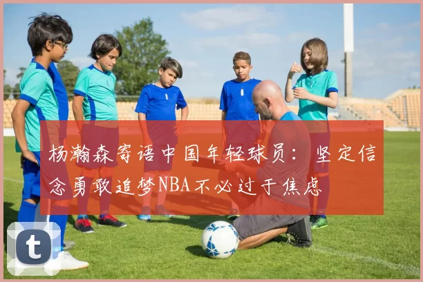 杨瀚森寄语中国年轻球员：坚定信念勇敢追梦NBA不必过于焦虑