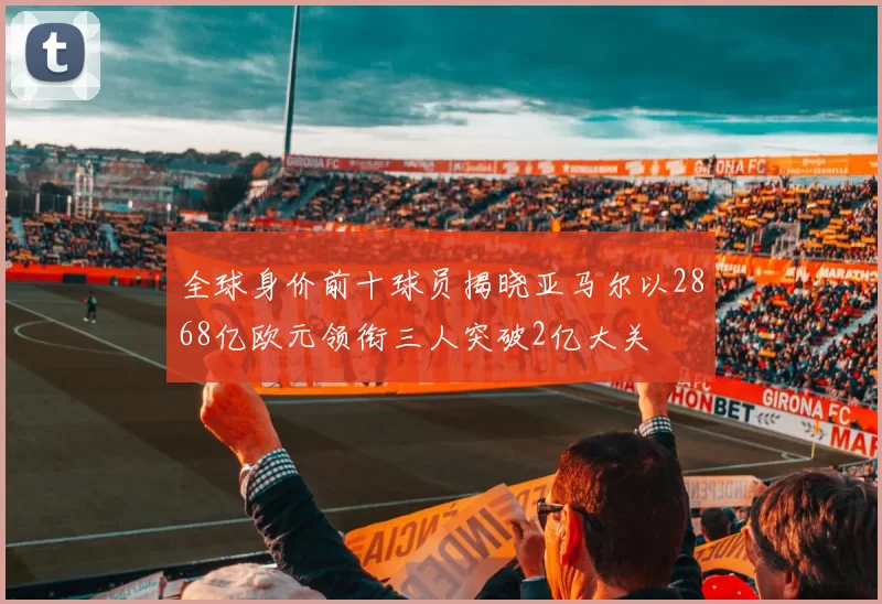 全球身价前十球员揭晓亚马尔以2868亿欧元领衔三人突破2亿大关