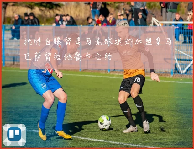 托特自曝曾是马竞球迷却加盟皇马巴萨曾给他餐巾合约