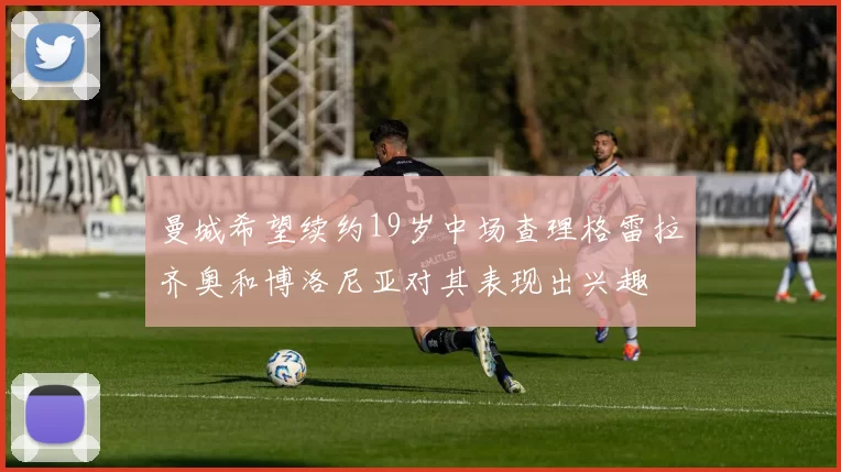曼城希望续约19岁中场查理格雷拉齐奥和博洛尼亚对其表现出兴趣