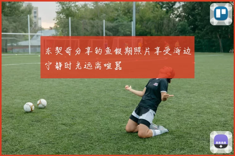 东契奇分享钓鱼假期照片享受海边宁静时光远离喧嚣