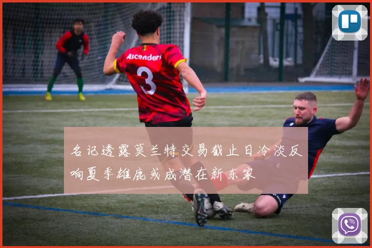 名记透露莫兰特交易截止日冷淡反响夏季雄鹿或成潜在新东家