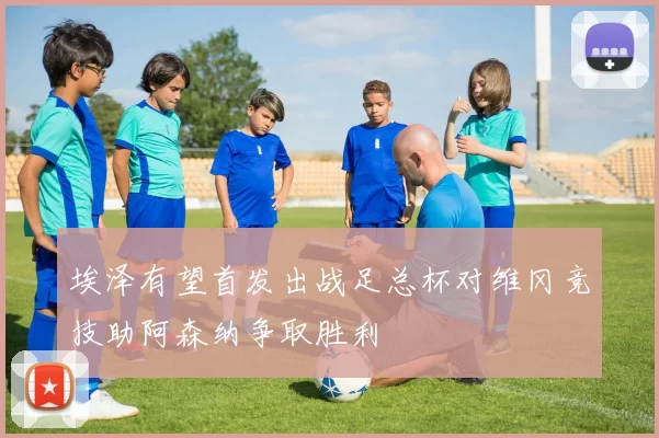 埃泽有望首发出战足总杯对维冈竞技助阿森纳争取胜利