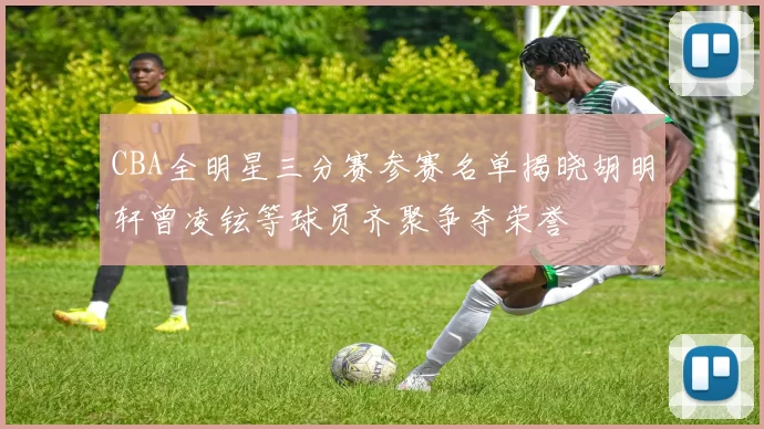 CBA全明星三分赛参赛名单揭晓胡明轩曾凌铉等球员齐聚争夺荣誉