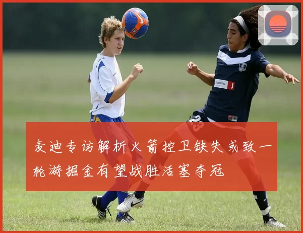 麦迪专访解析火箭控卫缺失或致一轮游掘金有望战胜活塞夺冠
