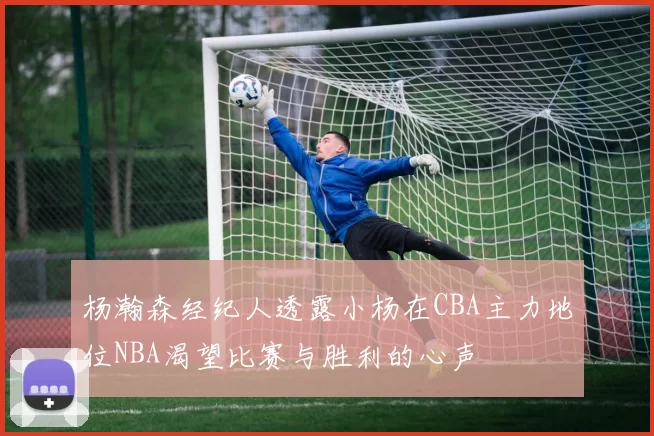 杨瀚森经纪人透露小杨在CBA主力地位NBA渴望比赛与胜利的心声