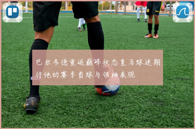 巴尔韦德重返巅峰状态皇马球迷期待他的赛季首球与领袖表现