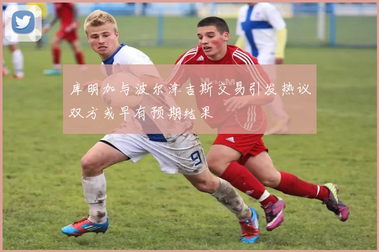 库明加与波尔津吉斯交易引发热议双方或早有预期结果